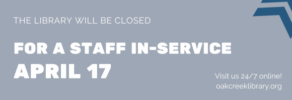 THE LIBRARY WILL BE CLOSED FOR A STAFF IN-SERVICE APRIL 17 Visit us 24/7 online! oakcreeklibrary.org